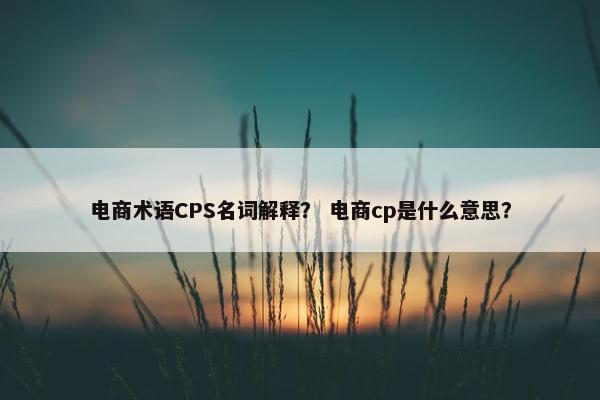 电商术语CPS名词解释？ 电商cp是什么意思？