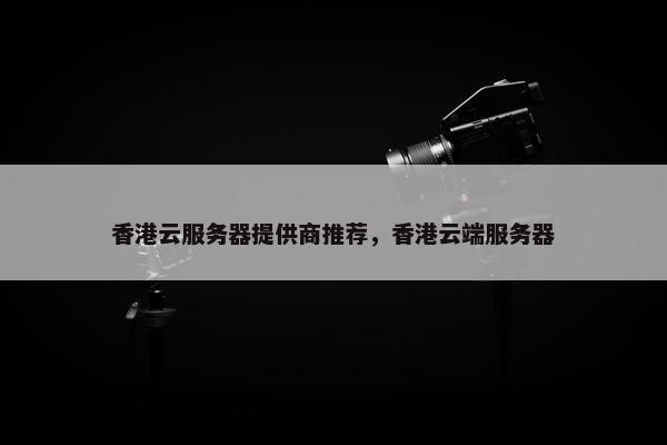 香港云服务器提供商推荐，香港云端服务器