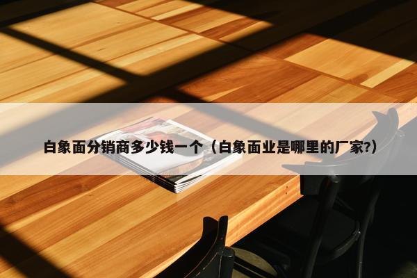 白象面分销商多少钱一个（白象面业是哪里的厂家?）
