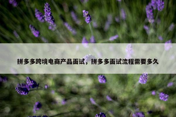 拼多多跨境电商产品面试，拼多多面试流程需要多久