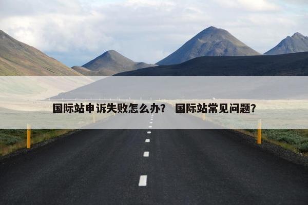 国际站申诉失败怎么办？ 国际站常见问题？