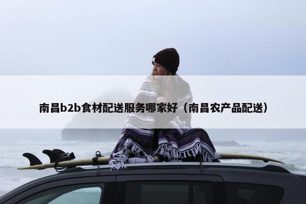 南昌b2b食材配送服务哪家好（南昌农产品配送）
