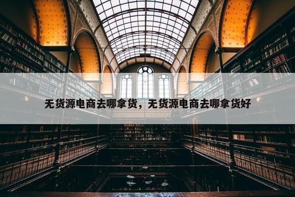 无货源电商去哪拿货，无货源电商去哪拿货好