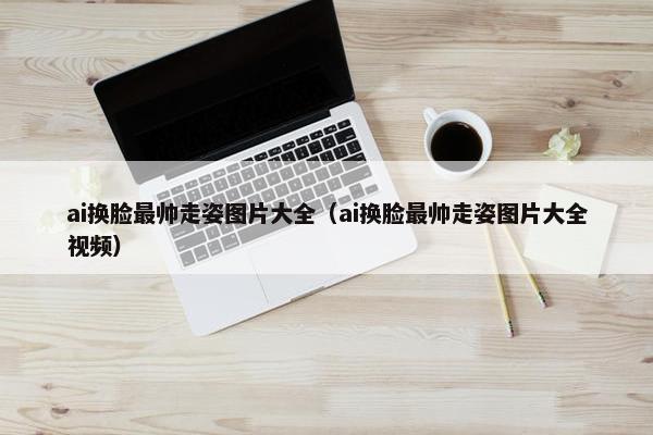 ai换脸最帅走姿图片大全（ai换脸最帅走姿图片大全视频）