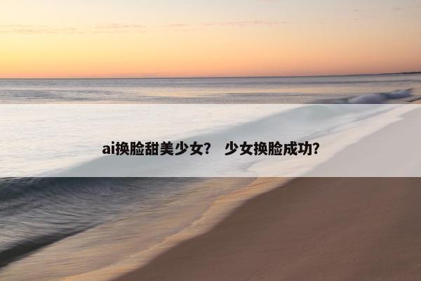 ai换脸甜美少女？ 少女换脸成功？