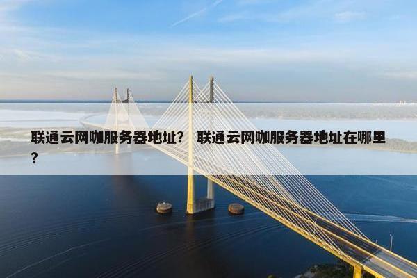 联通云网咖服务器地址？ 联通云网咖服务器地址在哪里？