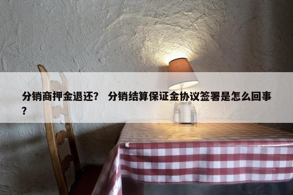 分销商押金退还？ 分销结算保证金协议签署是怎么回事？