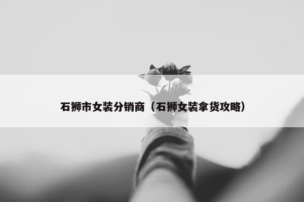石狮市女装分销商（石狮女装拿货攻略）