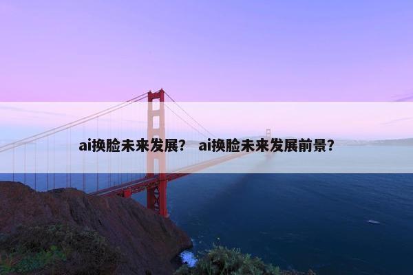 ai换脸未来发展？ ai换脸未来发展前景？