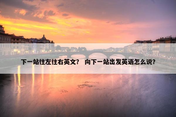 下一站往左往右英文？ 向下一站出发英语怎么说？