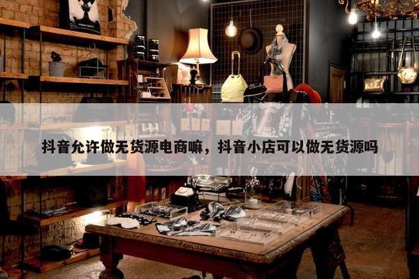 抖音允许做无货源电商嘛，抖音小店可以做无货源吗
