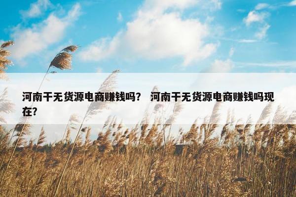河南干无货源电商赚钱吗？ 河南干无货源电商赚钱吗现在？