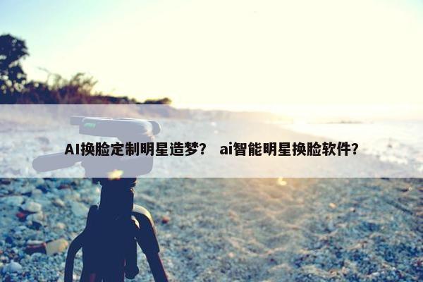 AI换脸定制明星造梦？ ai智能明星换脸软件？