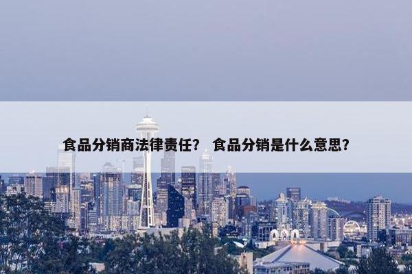 食品分销商法律责任？ 食品分销是什么意思？