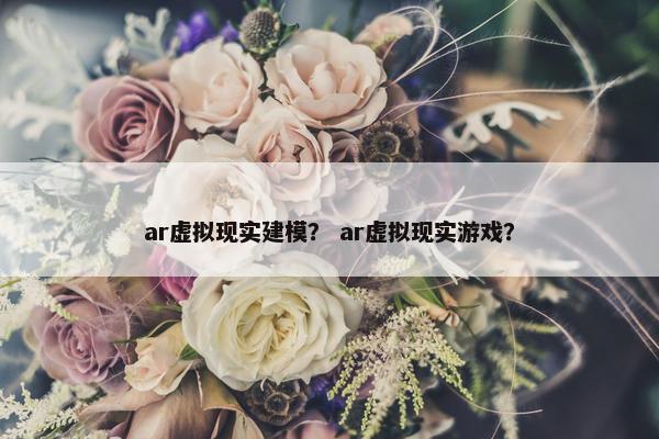 ar虚拟现实建模？ ar虚拟现实游戏？