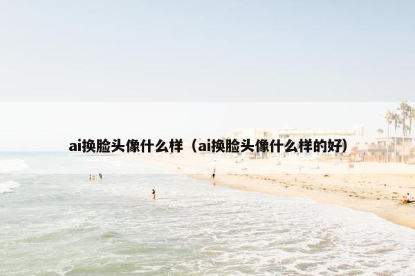 ai换脸头像什么样（ai换脸头像什么样的好）