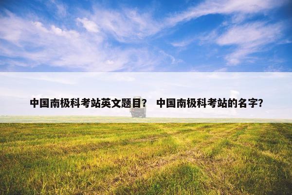 中国南极科考站英文题目？ 中国南极科考站的名字？