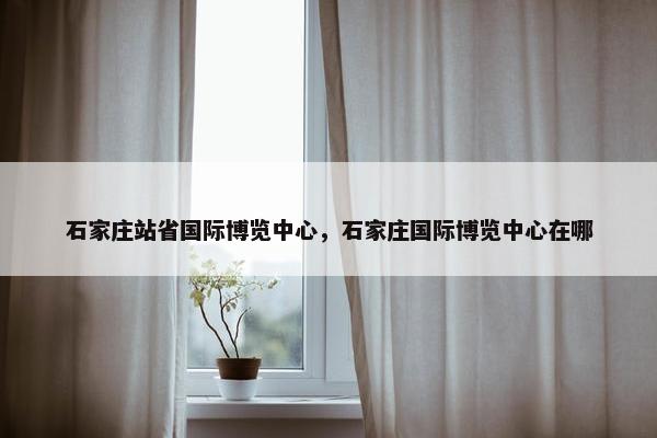石家庄站省国际博览中心，石家庄国际博览中心在哪
