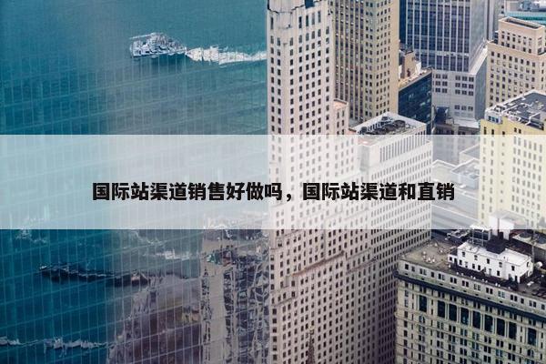国际站渠道销售好做吗，国际站渠道和直销
