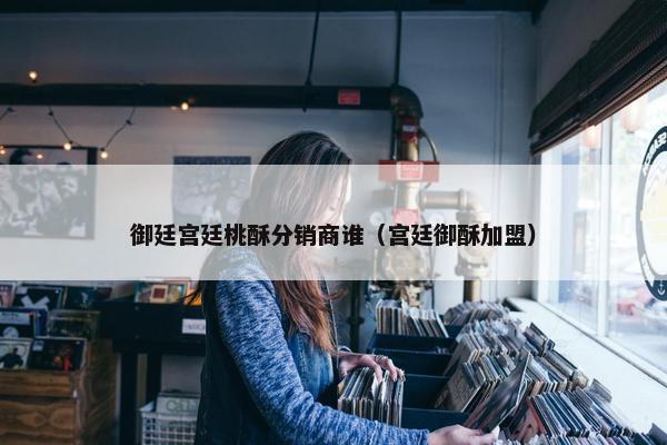 御廷宫廷桃酥分销商谁（宫廷御酥加盟）