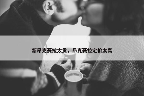 新昂克赛拉太贵，昂克赛拉定价太高