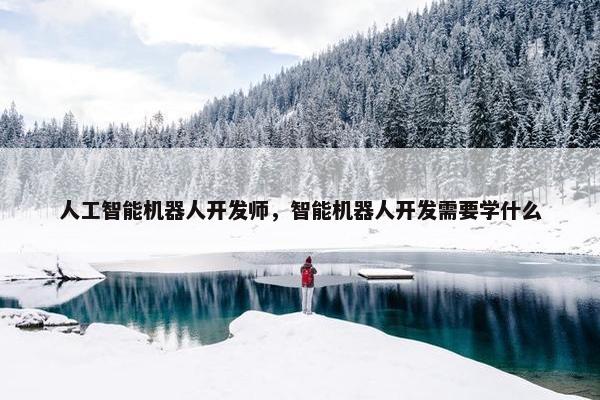 人工智能机器人开发师，智能机器人开发需要学什么