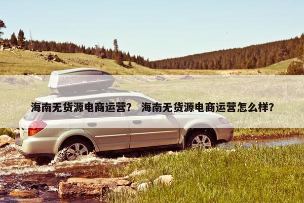 海南无货源电商运营？ 海南无货源电商运营怎么样？