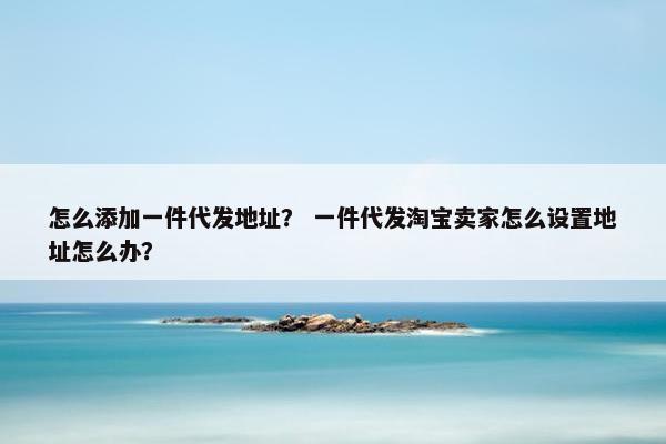 怎么添加一件代发地址？ 一件代发淘宝卖家怎么设置地址怎么办？
