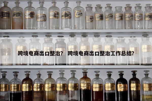 跨境电商出口整治？ 跨境电商出口整治工作总结？