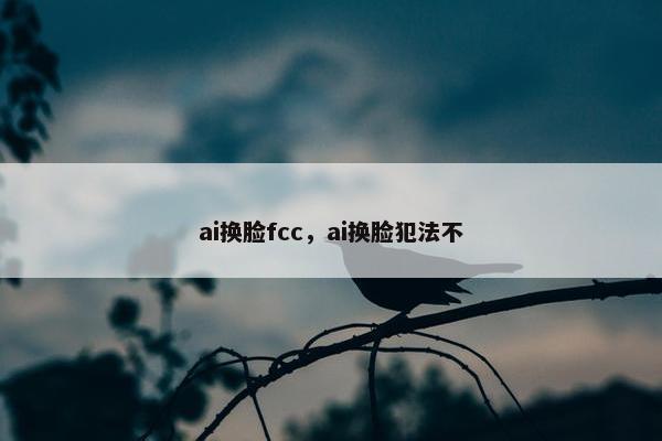 ai换脸fcc，ai换脸犯法不