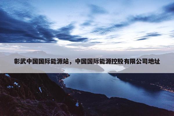 彰武中国国际能源站，中国国际能源控股有限公司地址