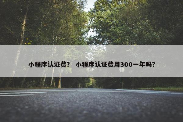 小程序认证费？ 小程序认证费用300一年吗？