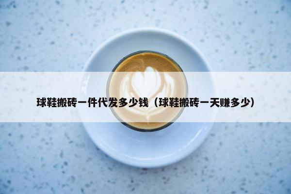 球鞋搬砖一件代发多少钱（球鞋搬砖一天赚多少）