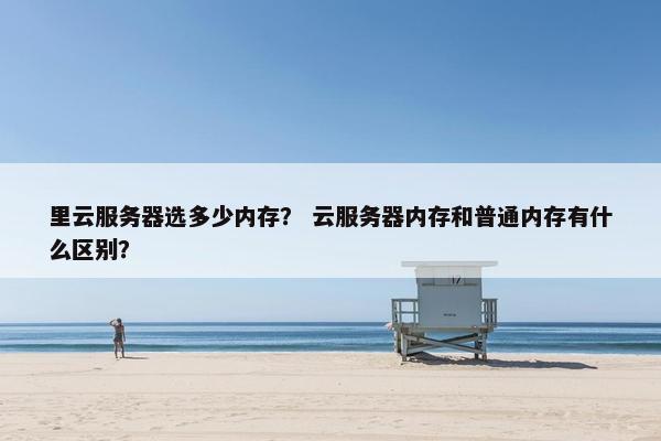 里云服务器选多少内存？ 云服务器内存和普通内存有什么区别？