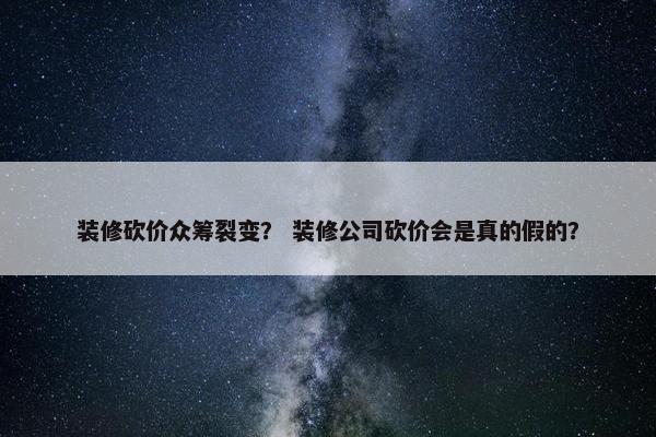 装修砍价众筹裂变？ 装修公司砍价会是真的假的？