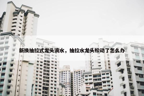 新换抽拉式龙头滴水，抽拉水龙头松动了怎么办