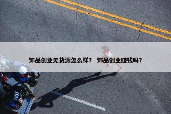 饰品创业无货源怎么样？ 饰品创业赚钱吗？
