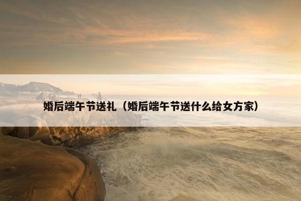 婚后端午节送礼（婚后端午节送什么给女方家）
