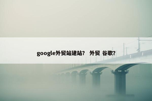 google外贸站建站？ 外贸 谷歌？