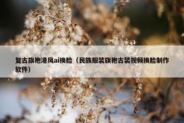 复古旗袍港风ai换脸（民族服装旗袍古装视频换脸制作软件）