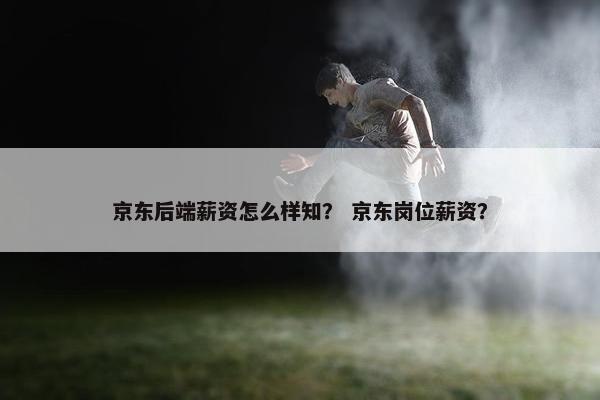 京东后端薪资怎么样知？ 京东岗位薪资？
