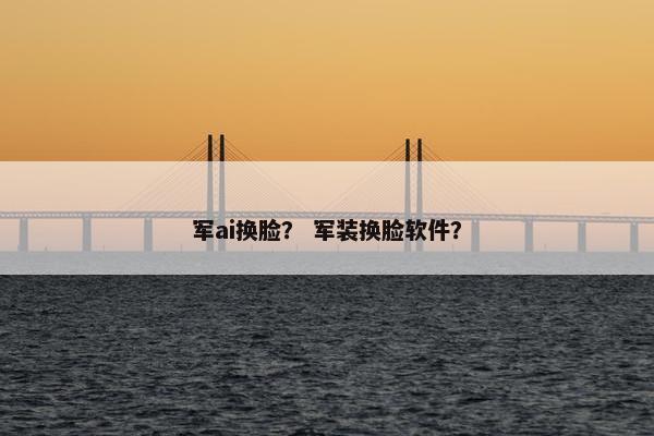 军ai换脸？ 军装换脸软件？
