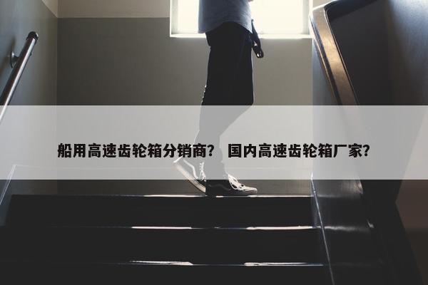 船用高速齿轮箱分销商？ 国内高速齿轮箱厂家？
