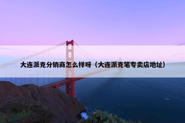 大连派克分销商怎么样呀（大连派克笔专卖店地址）
