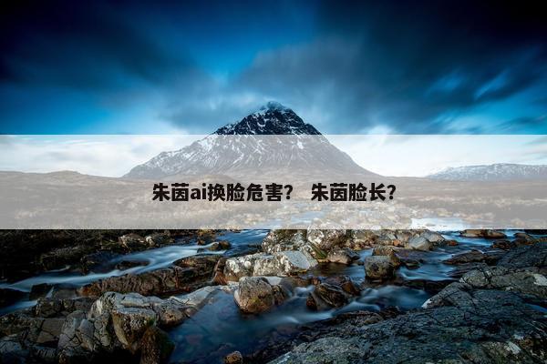 朱茵ai换脸危害？ 朱茵脸长？