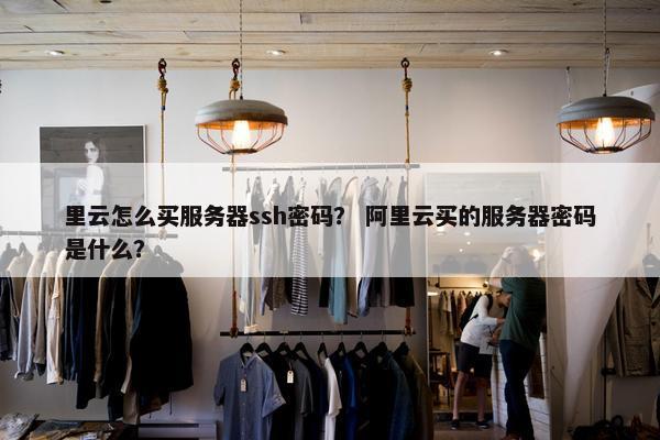 里云怎么买服务器ssh密码？ 阿里云买的服务器密码是什么？