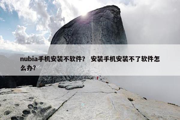 nubia手机安装不软件？ 安装手机安装不了软件怎么办？