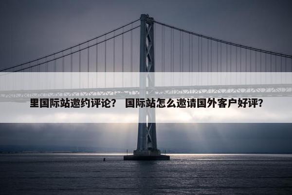 里国际站邀约评论？ 国际站怎么邀请国外客户好评？