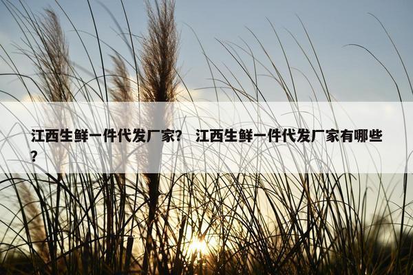 江西生鲜一件代发厂家？ 江西生鲜一件代发厂家有哪些？
