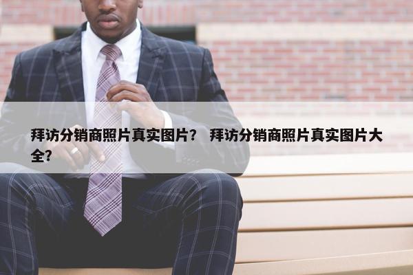 拜访分销商照片真实图片？ 拜访分销商照片真实图片大全？